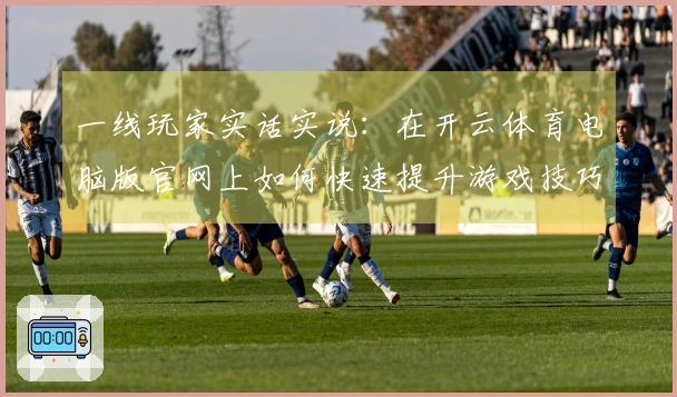一线玩家实话实说：在开云体育电脑版官网上如何快速提升游戏技巧和战斗力