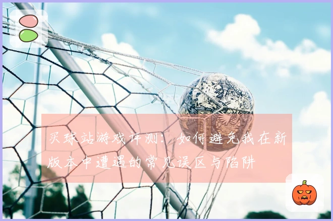 买球站游戏评测：如何避免我在新版本中遭遇的常见误区与陷阱