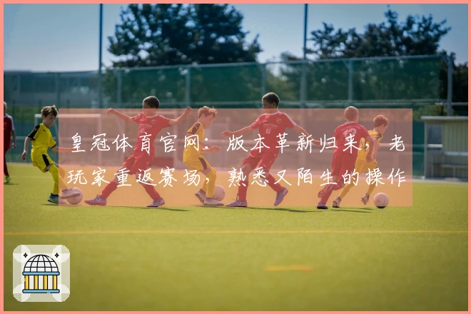 皇冠体育官网：版本革新归来，老玩家重返赛场，熟悉又陌生的操作体验有何新意？