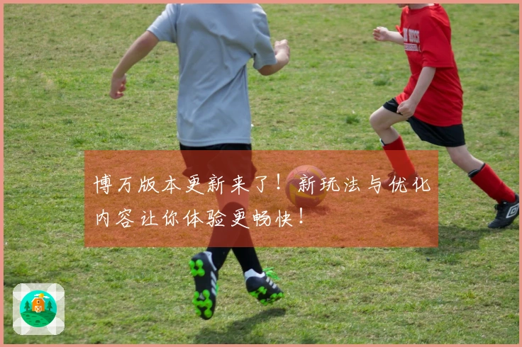 博万版本更新来了！新玩法与优化内容让你体验更畅快！