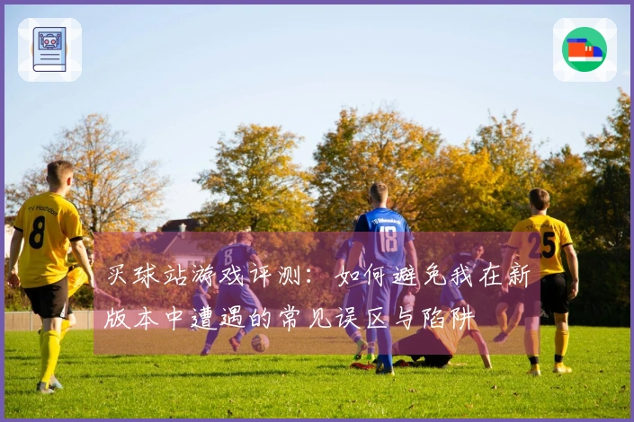 买球站游戏评测：如何避免我在新版本中遭遇的常见误区与陷阱